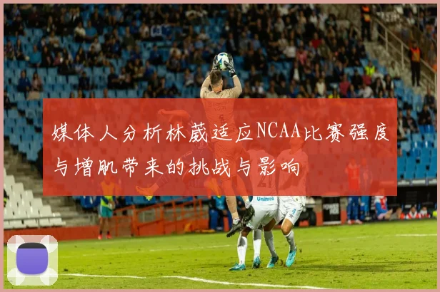 媒体人分析林葳适应NCAA比赛强度与增肌带来的挑战与影响