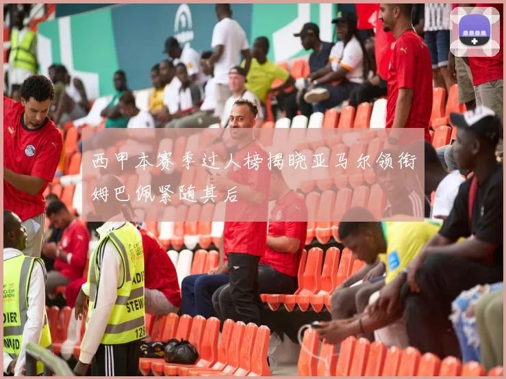 西甲本赛季过人榜揭晓亚马尔领衔姆巴佩紧随其后