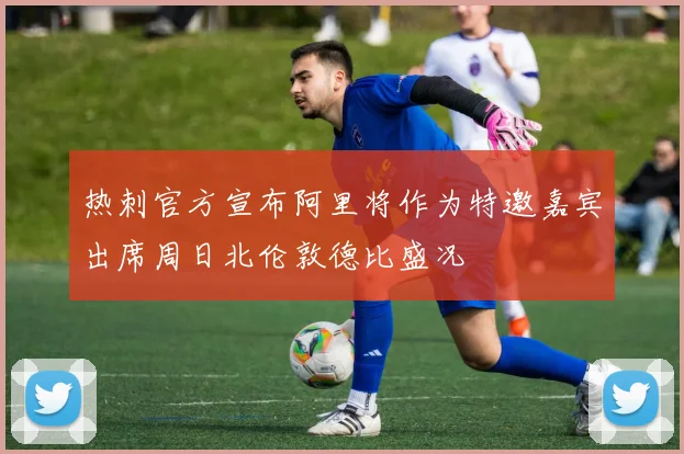 热刺官方宣布阿里将作为特邀嘉宾出席周日北伦敦德比盛况