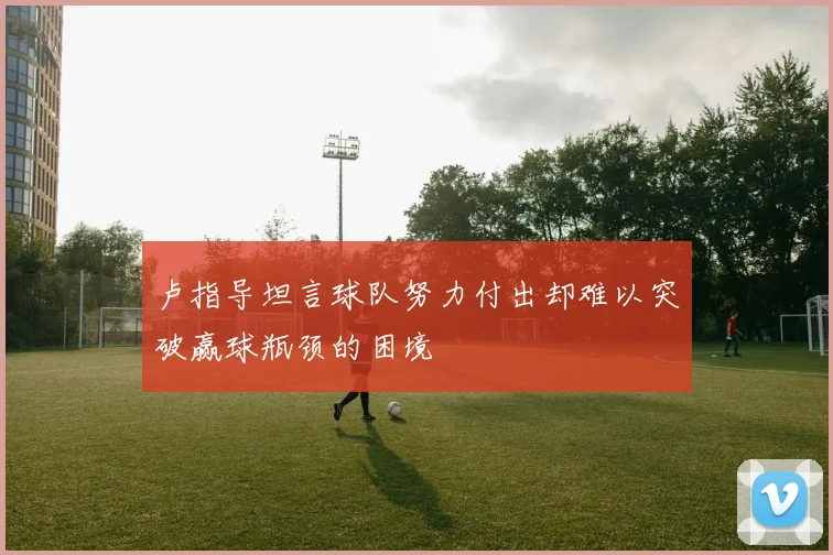 卢指导坦言球队努力付出却难以突破赢球瓶颈的困境