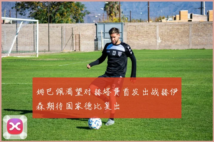 姆巴佩渴望对赫塔费首发出战赫伊森期待国家德比复出