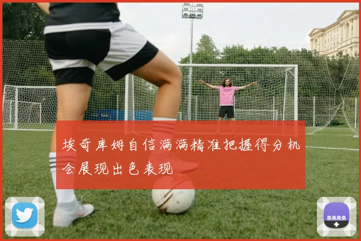 埃奇库姆自信满满精准把握得分机会展现出色表现