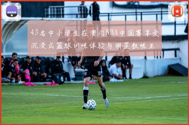 43名中小学生在澳门NBA中国赛享受沉浸式篮球训练体验与明星教练互动