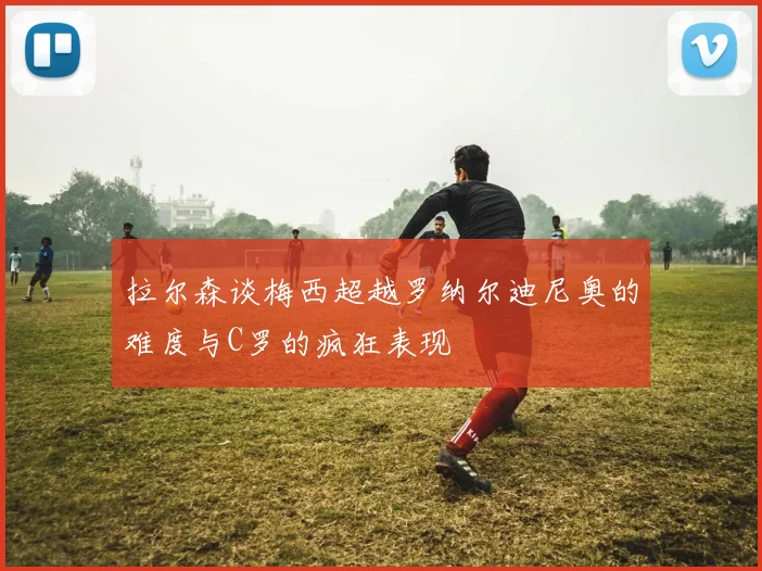 拉尔森谈梅西超越罗纳尔迪尼奥的难度与C罗的疯狂表现