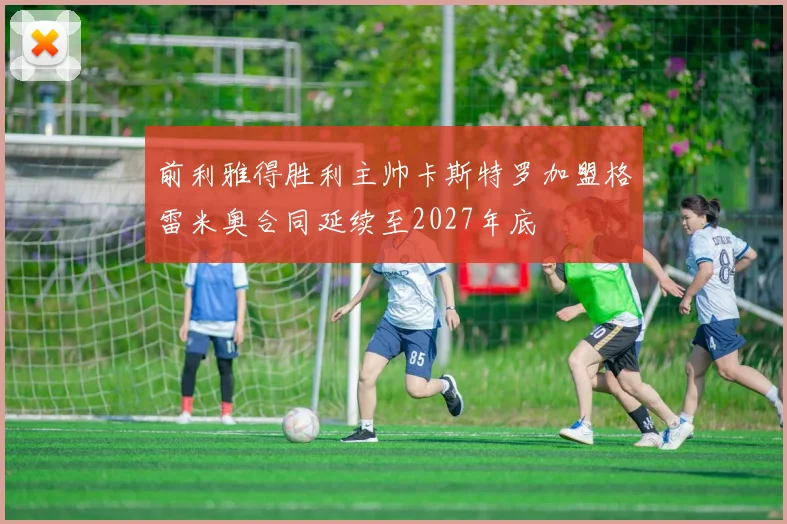 前利雅得胜利主帅卡斯特罗加盟格雷米奥合同延续至2027年底