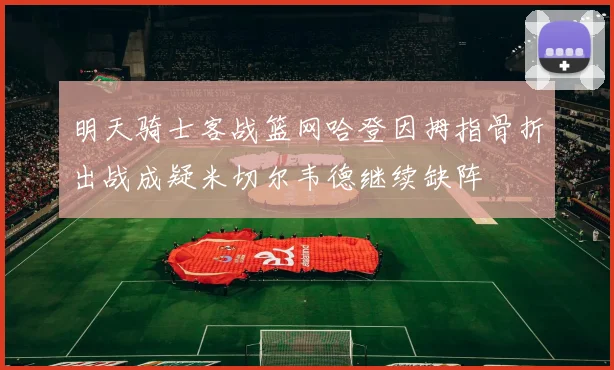 明天骑士客战篮网哈登因拇指骨折出战成疑米切尔韦德继续缺阵