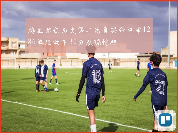 梅里尔创历史第二高真实命中率1286单场砍下30分表现惊艳