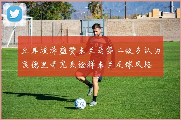 丘库埃泽盛赞米兰是第二故乡认为莫德里奇完美诠释米兰足球风格