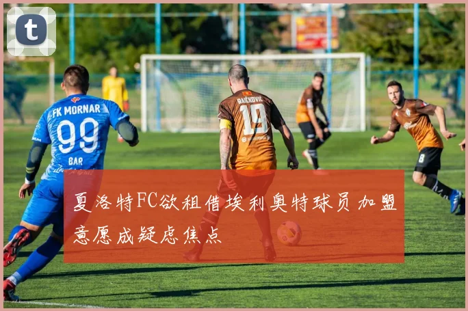 夏洛特FC欲租借埃利奥特球员加盟意愿成疑虑焦点