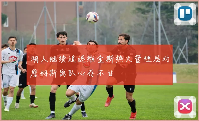 湖人继续追逐维金斯热火管理层对詹姆斯离队心存不甘