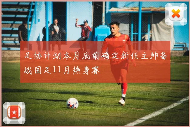 足协计划本月底前确定新任主帅备战国足11月热身赛
