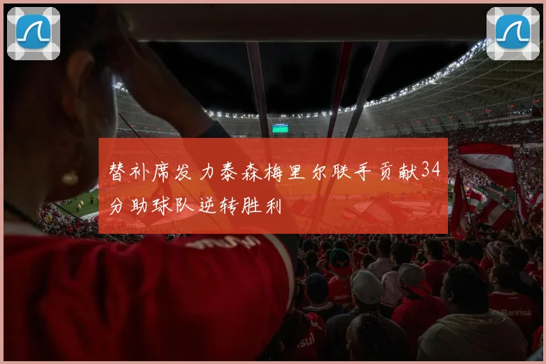 替补席发力泰森梅里尔联手贡献34分助球队逆转胜利