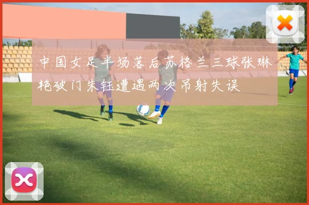 中国女足半场落后苏格兰三球张琳艳破门朱钰遭遇两次吊射失误