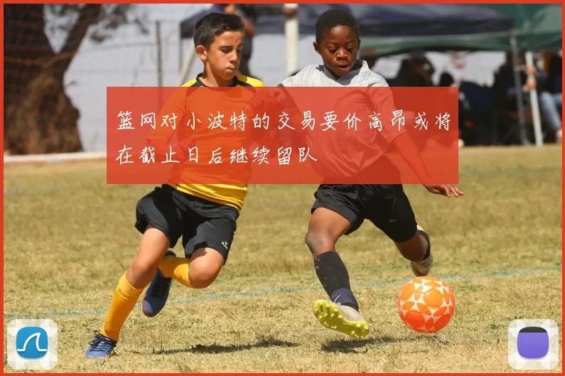 篮网对小波特的交易要价高昂或将在截止日后继续留队
