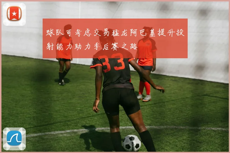 球队可考虑交易猛龙阿巴基提升投射能力助力季后赛之路