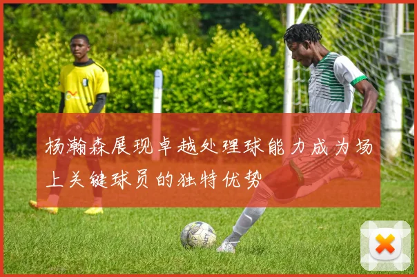 杨瀚森展现卓越处理球能力成为场上关键球员的独特优势