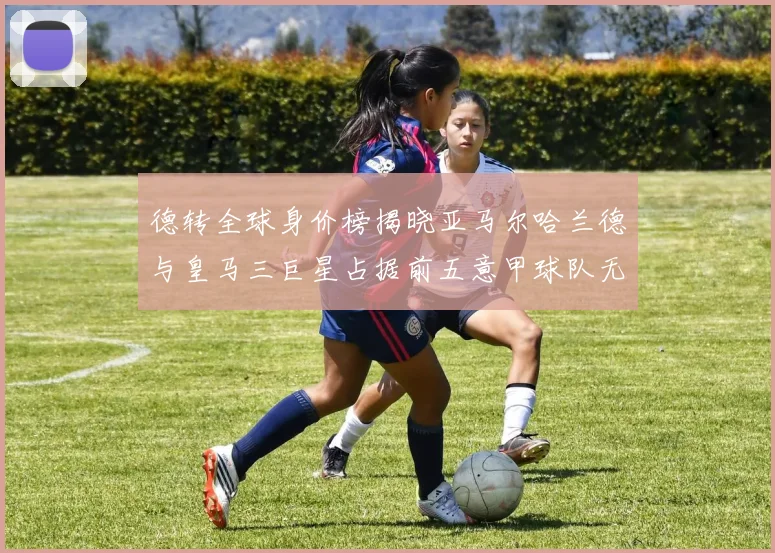 德转全球身价榜揭晓亚马尔哈兰德与皇马三巨星占据前五意甲球队无缘前二十