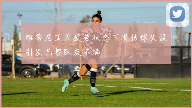维蒂尼亚因疲劳状态下滑传球失误引发巴黎队友不满